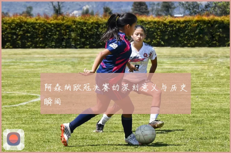 阿森纳欧冠决赛的深刻意义与历史瞬间