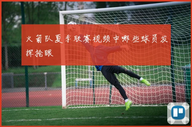 火箭队夏季联赛视频中哪些球员发挥抢眼