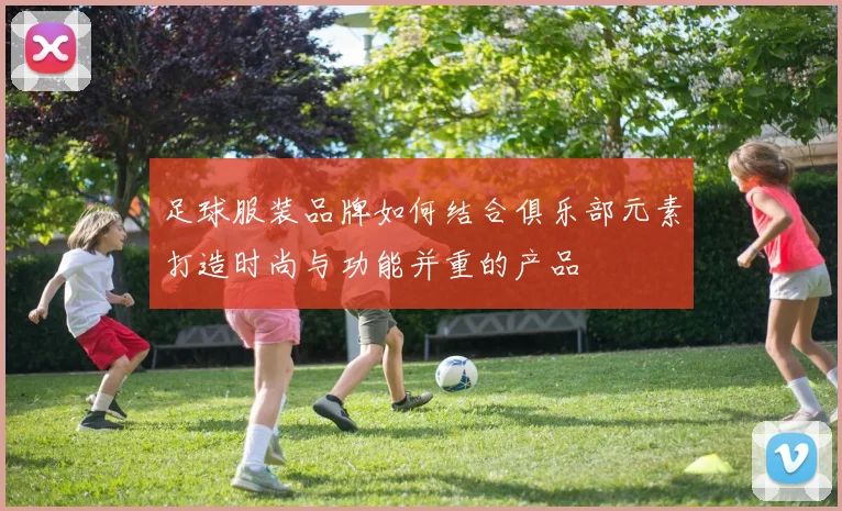 足球服装品牌如何结合俱乐部元素打造时尚与功能并重的产品