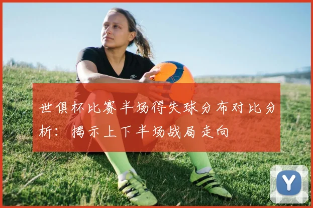 世俱杯比赛半场得失球分布对比分析：揭示上下半场战局走向