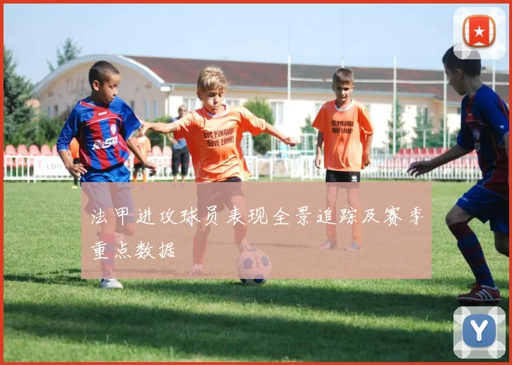 法甲进攻球员表现全景追踪及赛季重点数据
