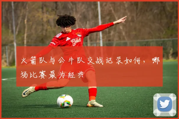 火箭队与公牛队交战记录如何，哪场比赛最为经典