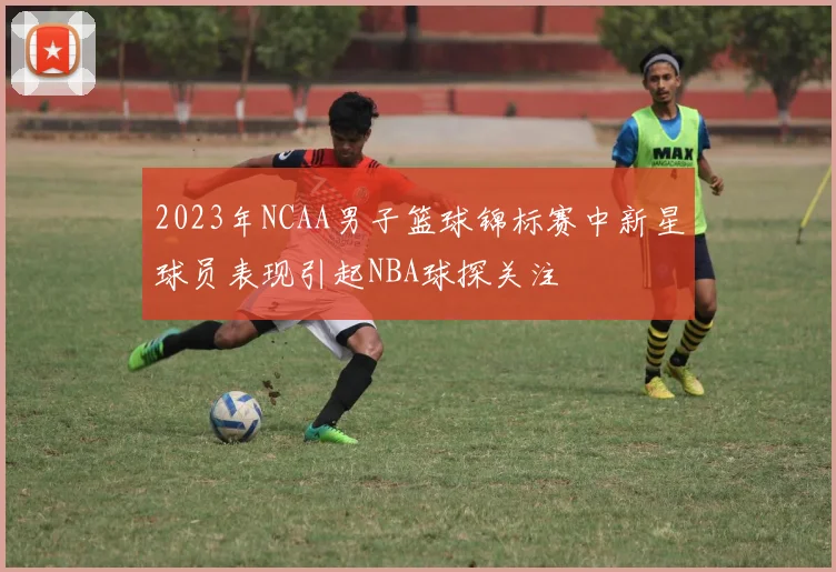 2023年NCAA男子篮球锦标赛中新星球员表现引起NBA球探关注